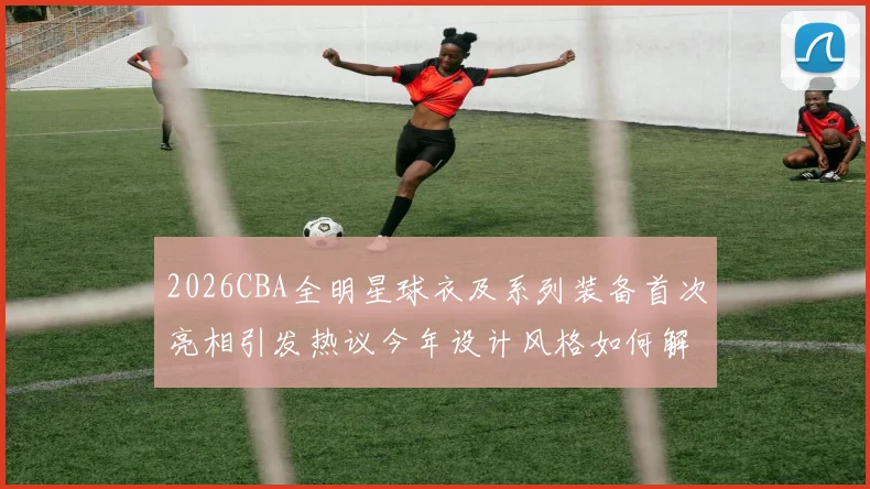 2026CBA全明星球衣及系列装备首次亮相引发热议今年设计风格如何解析