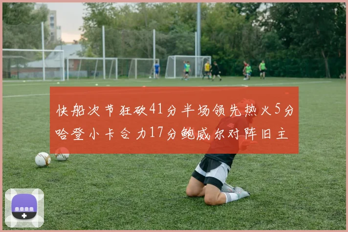 快船次节狂砍41分半场领先热火5分哈登小卡合力17分鲍威尔对阵旧主贡献13分