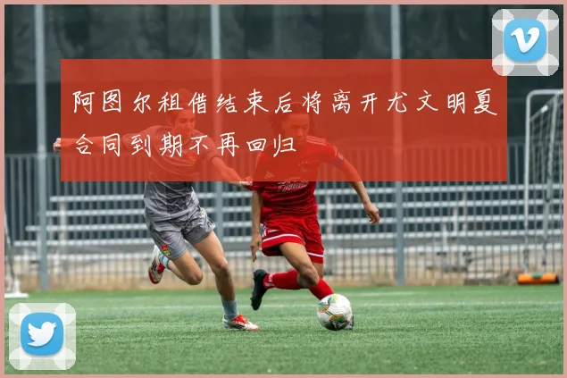 阿图尔租借结束后将离开尤文明夏合同到期不再回归