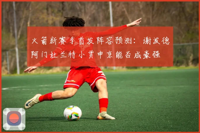 火箭新赛季首发阵容预测：谢泼德阿门杜兰特小贾申京能否成豪强