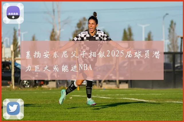 基扬安东尼父子相似2025届球员潜力巨大或能进NBA