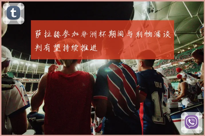 萨拉赫参加非洲杯期间与利物浦谈判有望持续推进