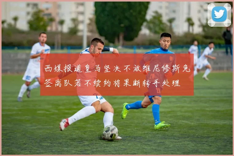 西媒报道皇马坚决不放维尼修斯免签离队若不续约将果断转手处理