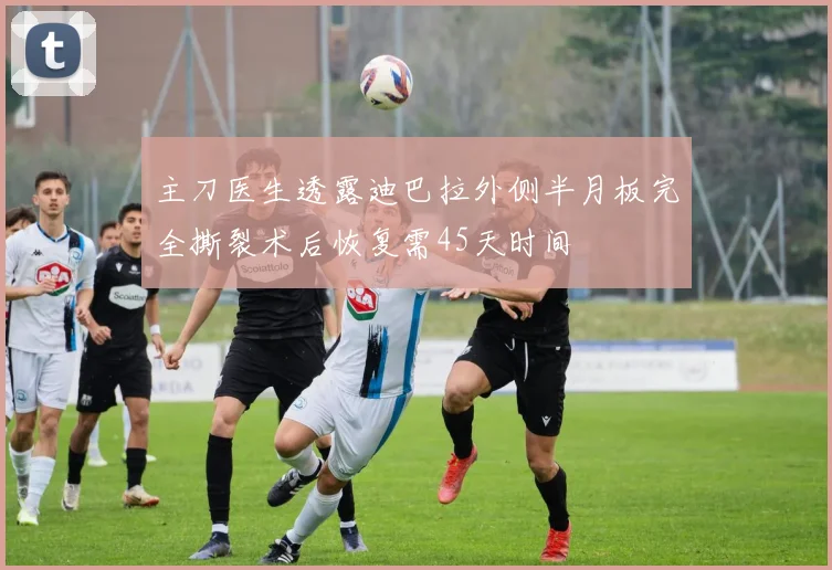 主刀医生透露迪巴拉外侧半月板完全撕裂术后恢复需45天时间