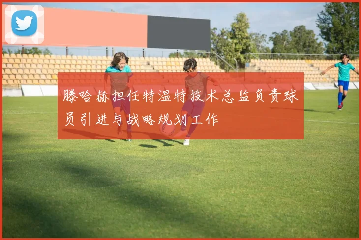 滕哈赫担任特温特技术总监负责球员引进与战略规划工作