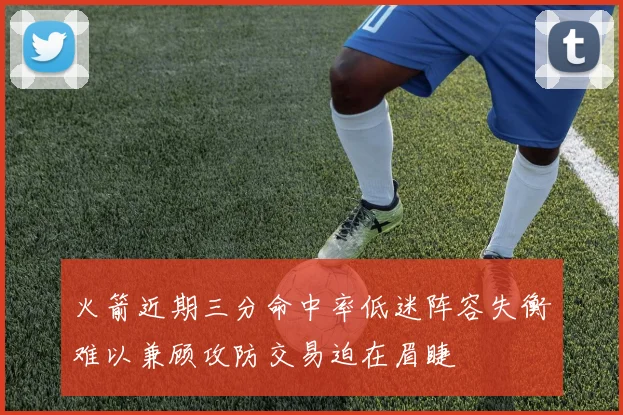 火箭近期三分命中率低迷阵容失衡难以兼顾攻防交易迫在眉睫