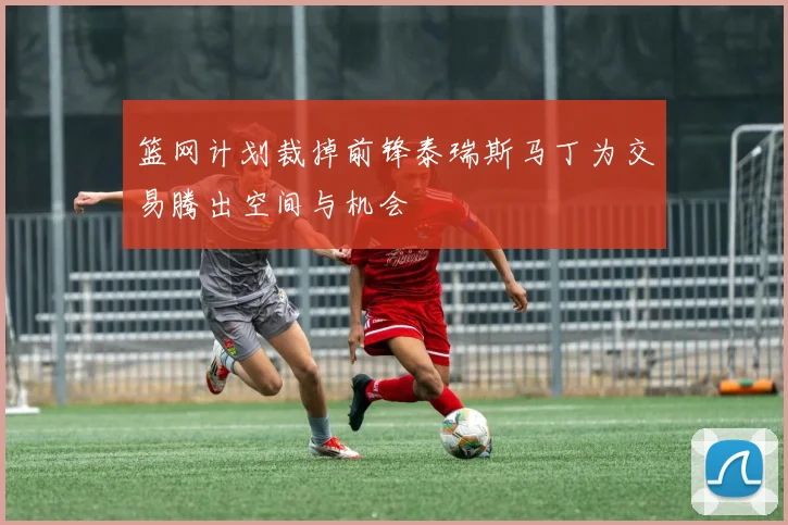 篮网计划裁掉前锋泰瑞斯马丁为交易腾出空间与机会