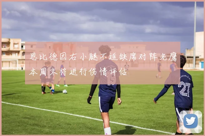 恩比德因右小腿不适缺席对阵老鹰本周末将进行伤情评估
