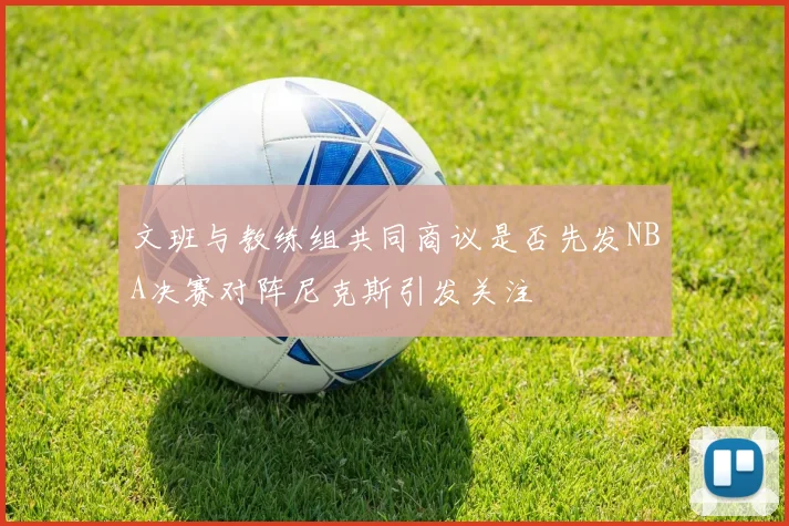 文班与教练组共同商议是否先发NBA决赛对阵尼克斯引发关注