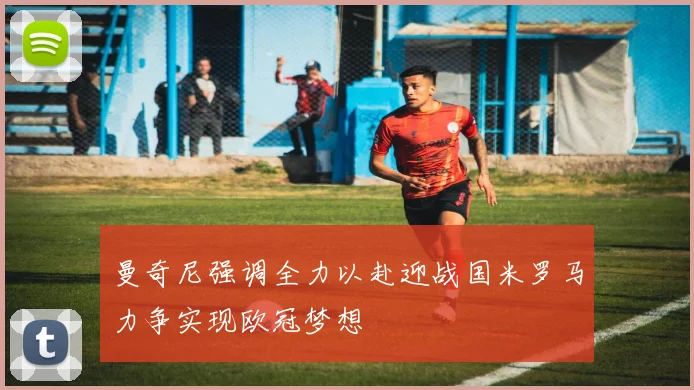 曼奇尼强调全力以赴迎战国米罗马力争实现欧冠梦想