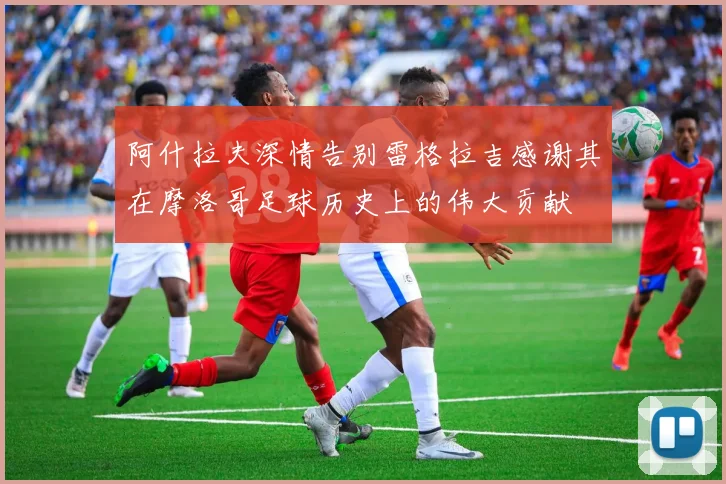 阿什拉夫深情告别雷格拉吉感谢其在摩洛哥足球历史上的伟大贡献