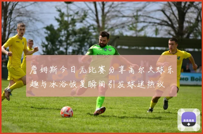 詹姆斯今日无比赛分享高尔夫球乐趣与冰浴恢复瞬间引发球迷热议