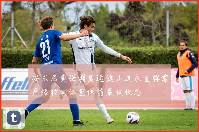 安东尼奥强调奥运健儿追求金牌需严格控制体重保持最佳状态