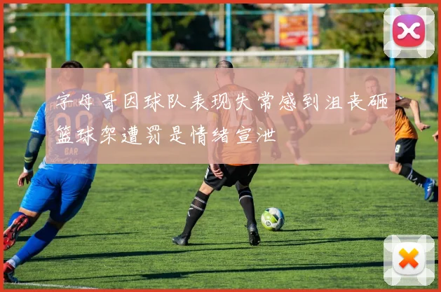 字母哥因球队表现失常感到沮丧砸篮球架遭罚是情绪宣泄