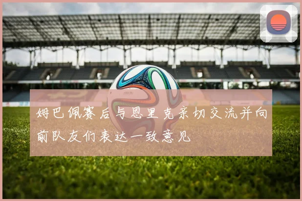 姆巴佩赛后与恩里克亲切交流并向前队友们表达一致意见