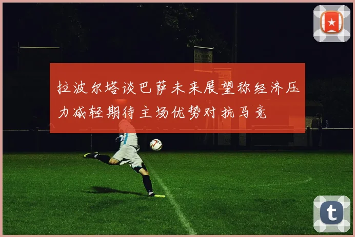 拉波尔塔谈巴萨未来展望称经济压力减轻期待主场优势对抗马竞