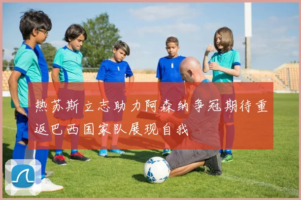 热苏斯立志助力阿森纳争冠期待重返巴西国家队展现自我